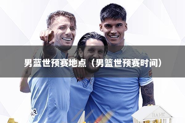 男蓝世预赛地点（男篮世预赛时间）